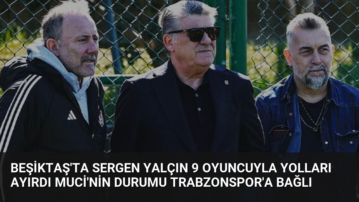 Beşiktaş’ta Sergen Yalçın 9 oyuncuyla yolları ayırdı Muci’nin durumu Trabzonspor’a bağlı