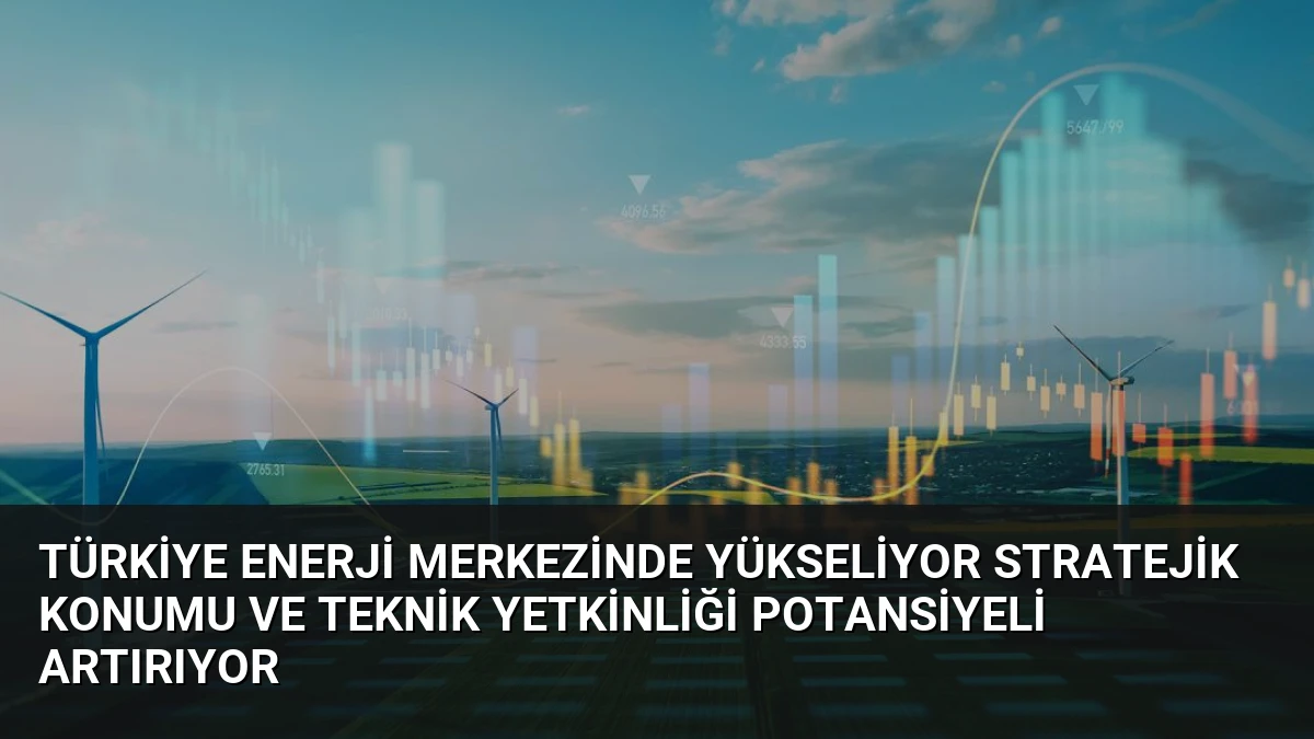 Türkiye Enerji Merkezinde Yükseliyor Stratejik Konumu ve Teknik Yetkinliği Potansiyeli Artırıyor