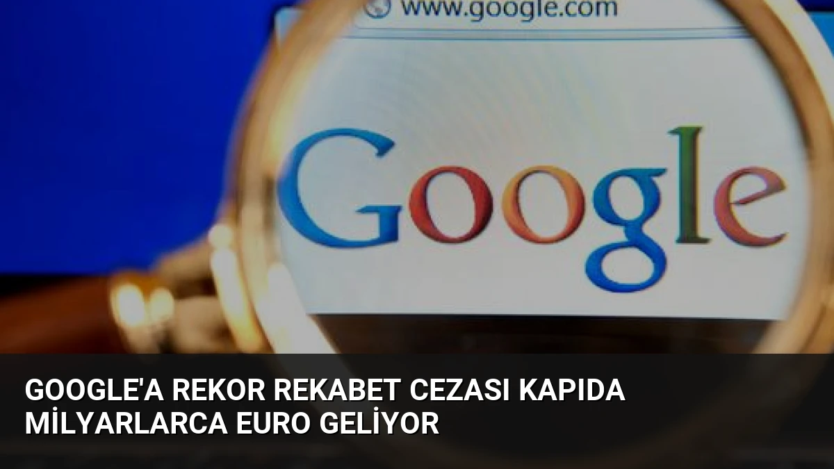 Google’a Rekor Rekabet Cezası Kapıda Milyarlarca Euro Geliyor