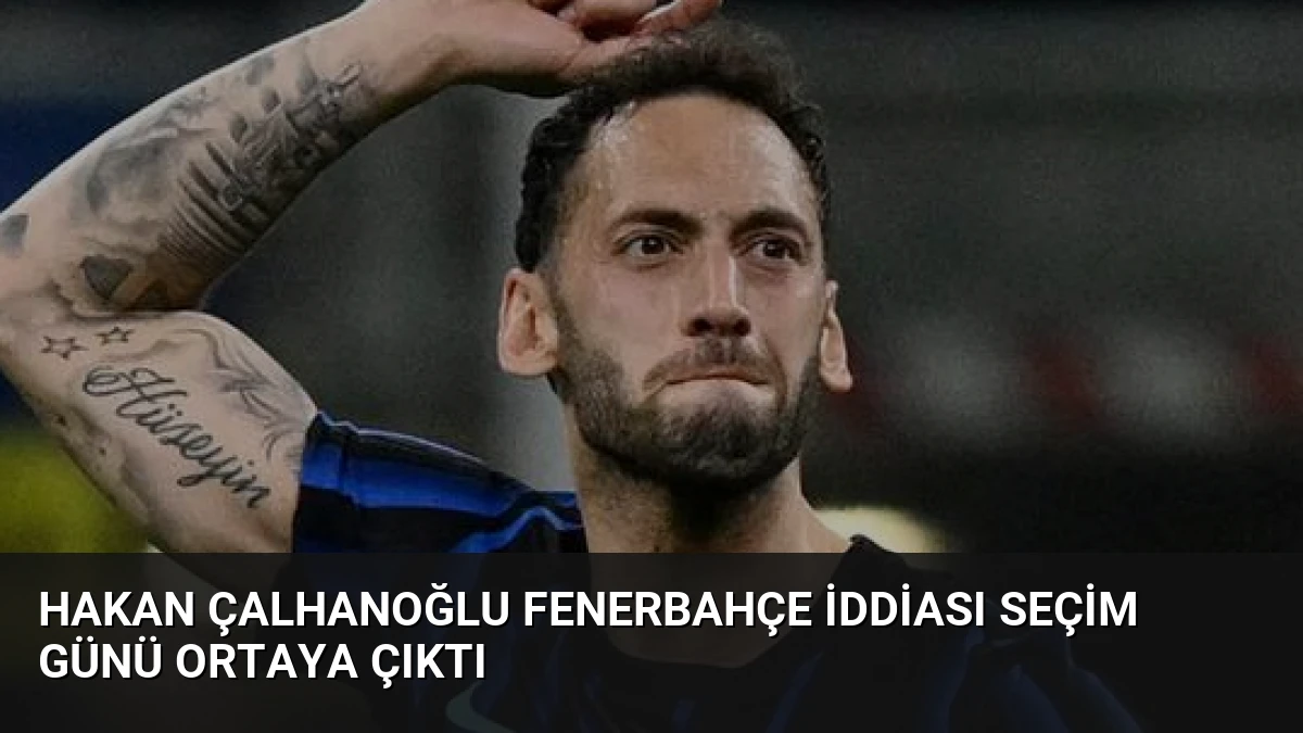 Hakan Çalhanoğlu Fenerbahçe İddiası Seçim Günü Ortaya Çıktı