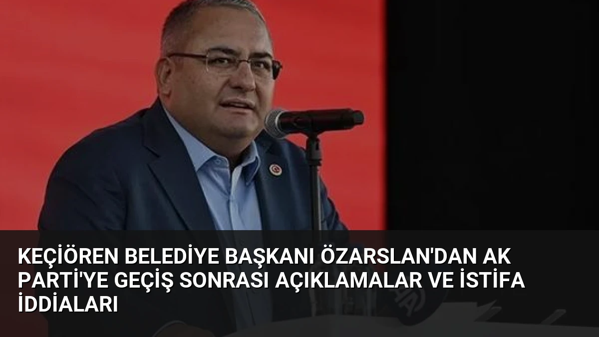 Keçiören Belediye Başkanı Özarslan’dan AK Parti’ye Geçiş Sonrası Açıklamalar ve İstifa İddiaları