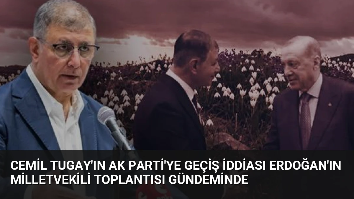 Cemil Tugay’ın AK Parti’ye Geçiş İddiası Erdoğan’ın Milletvekili Toplantısı Gündeminde